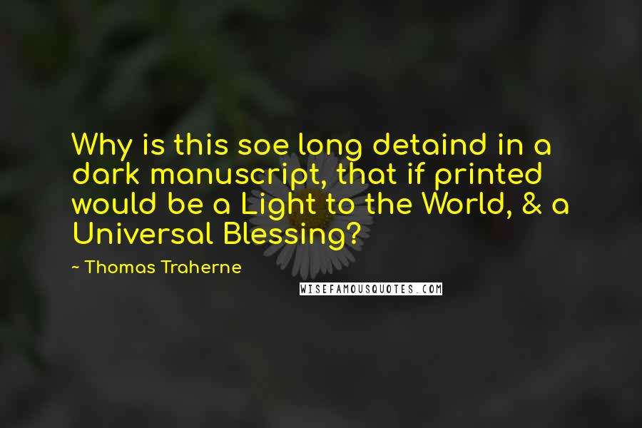 Thomas Traherne Quotes: Why is this soe long detaind in a dark manuscript, that if printed would be a Light to the World, & a Universal Blessing?