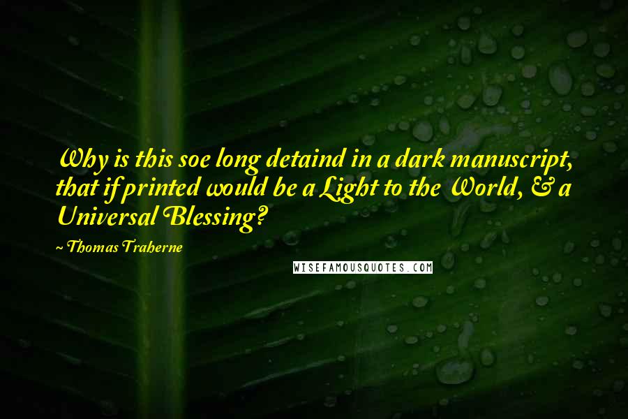 Thomas Traherne Quotes: Why is this soe long detaind in a dark manuscript, that if printed would be a Light to the World, & a Universal Blessing?