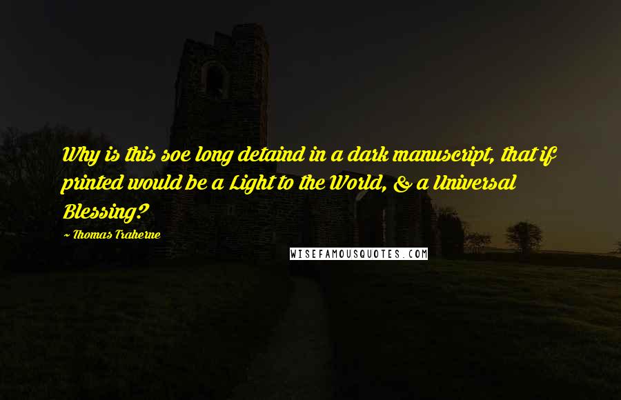 Thomas Traherne Quotes: Why is this soe long detaind in a dark manuscript, that if printed would be a Light to the World, & a Universal Blessing?