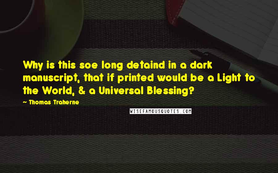 Thomas Traherne Quotes: Why is this soe long detaind in a dark manuscript, that if printed would be a Light to the World, & a Universal Blessing?