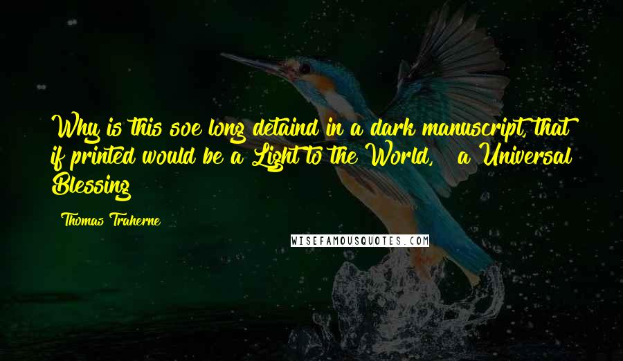 Thomas Traherne Quotes: Why is this soe long detaind in a dark manuscript, that if printed would be a Light to the World, & a Universal Blessing?