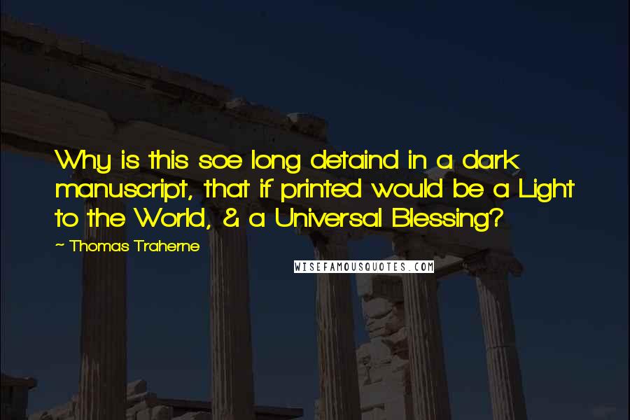 Thomas Traherne Quotes: Why is this soe long detaind in a dark manuscript, that if printed would be a Light to the World, & a Universal Blessing?