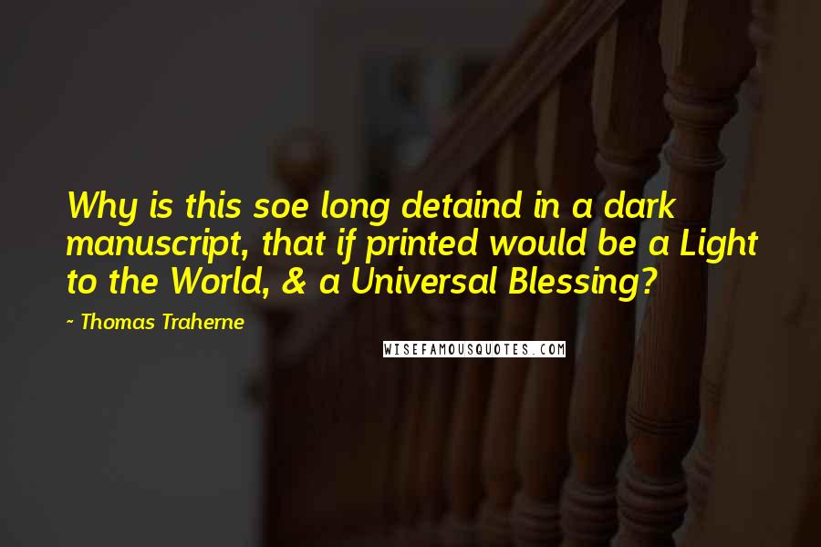 Thomas Traherne Quotes: Why is this soe long detaind in a dark manuscript, that if printed would be a Light to the World, & a Universal Blessing?