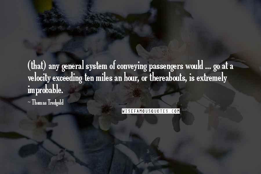 Thomas Tredgold Quotes: (that) any general system of conveying passengers would ... go at a velocity exceeding ten miles an hour, or thereabouts, is extremely improbable.