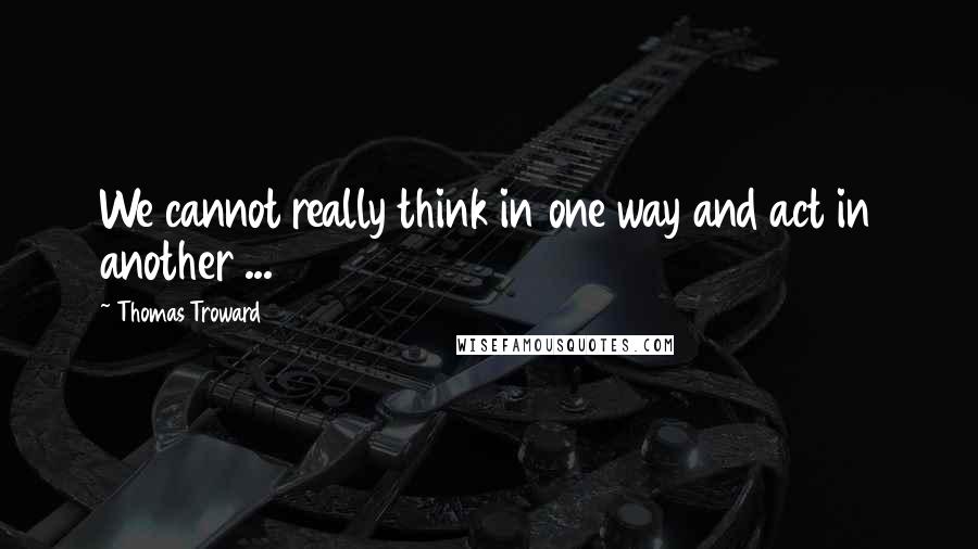 Thomas Troward Quotes: We cannot really think in one way and act in another ...