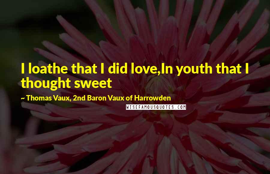 Thomas Vaux, 2nd Baron Vaux Of Harrowden Quotes: I loathe that I did love,In youth that I thought sweet