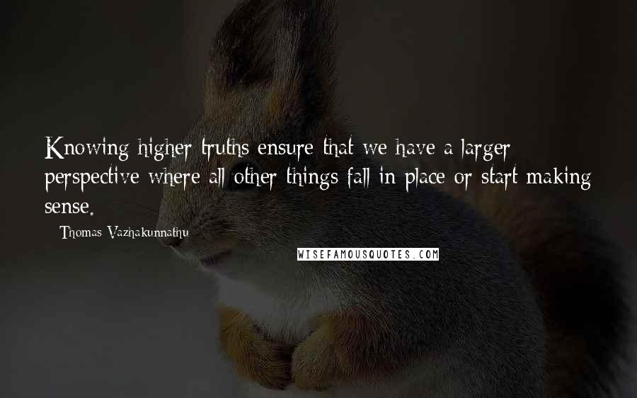 Thomas Vazhakunnathu Quotes: Knowing higher truths ensure that we have a larger perspective where all other things fall in place or start making sense.