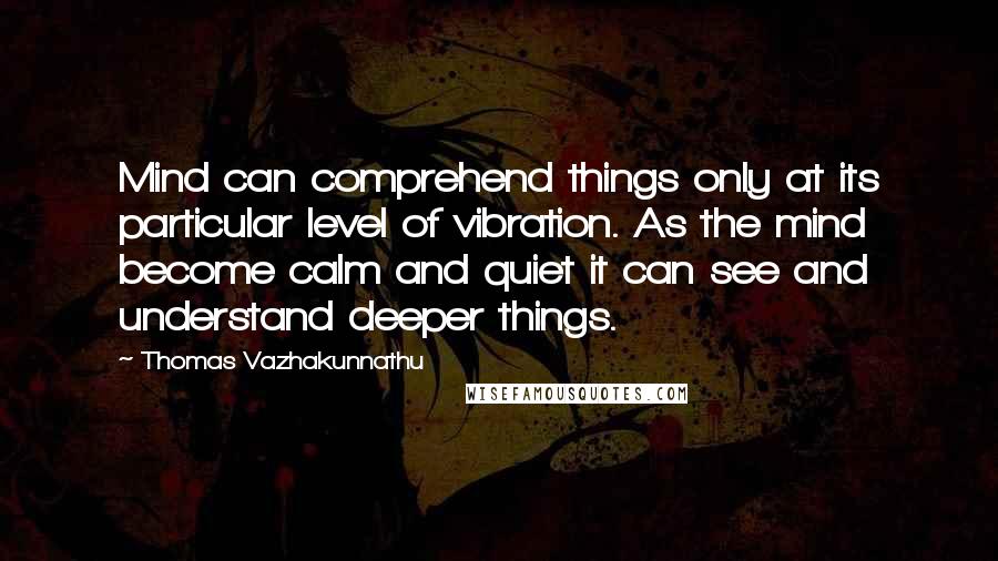 Thomas Vazhakunnathu Quotes: Mind can comprehend things only at its particular level of vibration. As the mind become calm and quiet it can see and understand deeper things.