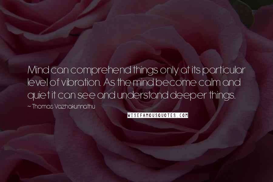 Thomas Vazhakunnathu Quotes: Mind can comprehend things only at its particular level of vibration. As the mind become calm and quiet it can see and understand deeper things.