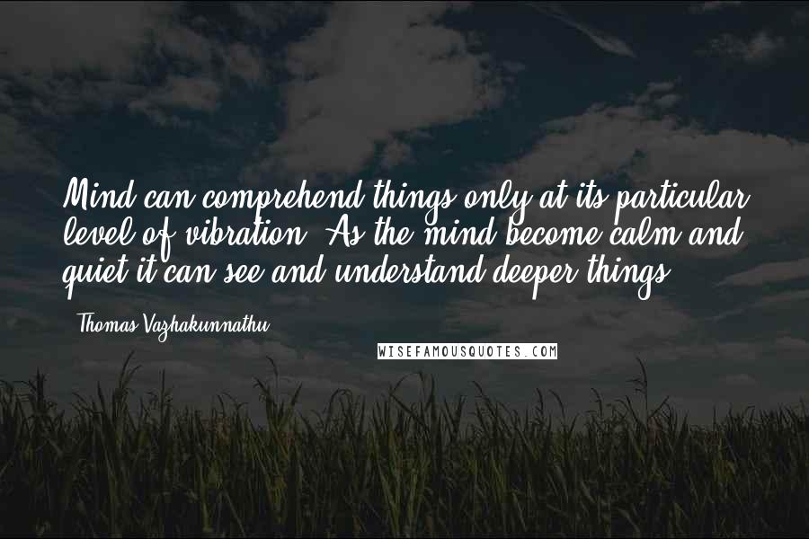 Thomas Vazhakunnathu Quotes: Mind can comprehend things only at its particular level of vibration. As the mind become calm and quiet it can see and understand deeper things.