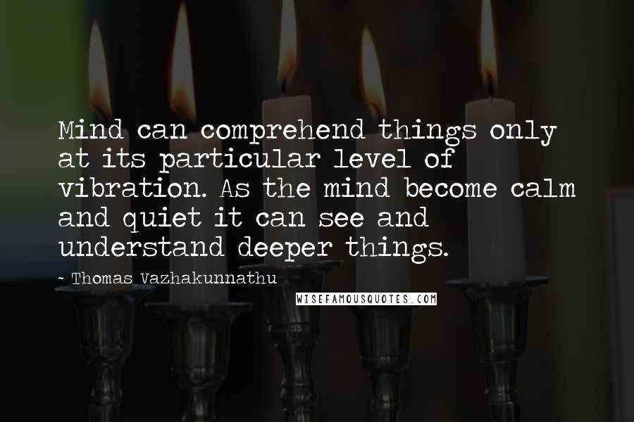 Thomas Vazhakunnathu Quotes: Mind can comprehend things only at its particular level of vibration. As the mind become calm and quiet it can see and understand deeper things.