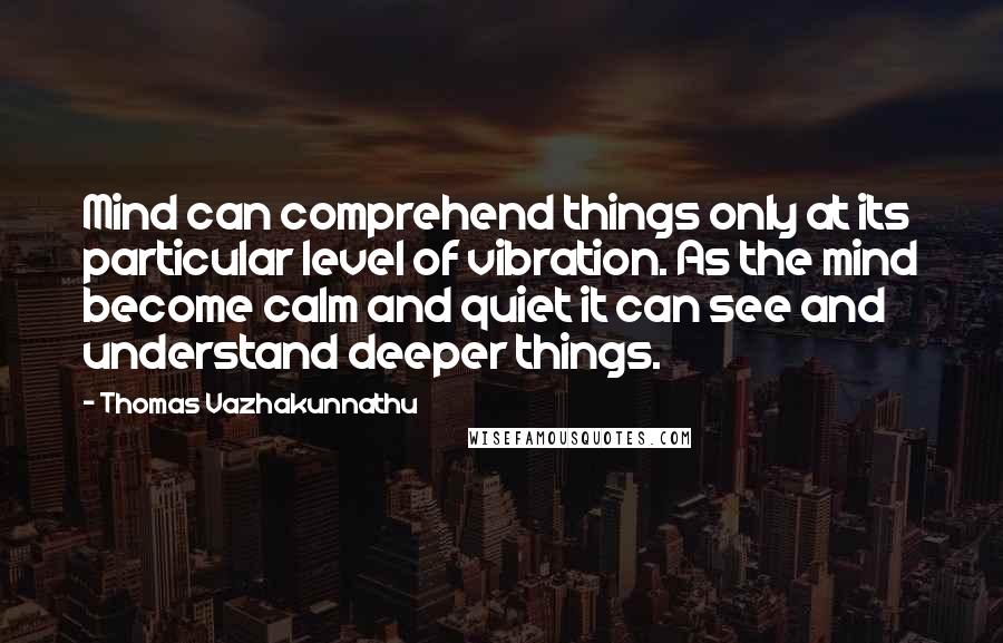 Thomas Vazhakunnathu Quotes: Mind can comprehend things only at its particular level of vibration. As the mind become calm and quiet it can see and understand deeper things.