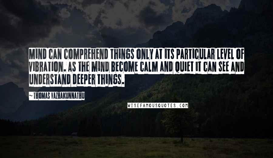 Thomas Vazhakunnathu Quotes: Mind can comprehend things only at its particular level of vibration. As the mind become calm and quiet it can see and understand deeper things.