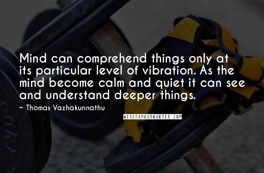Thomas Vazhakunnathu Quotes: Mind can comprehend things only at its particular level of vibration. As the mind become calm and quiet it can see and understand deeper things.