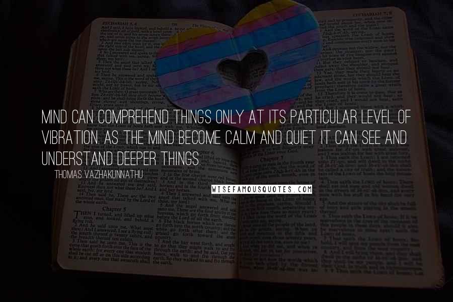 Thomas Vazhakunnathu Quotes: Mind can comprehend things only at its particular level of vibration. As the mind become calm and quiet it can see and understand deeper things.