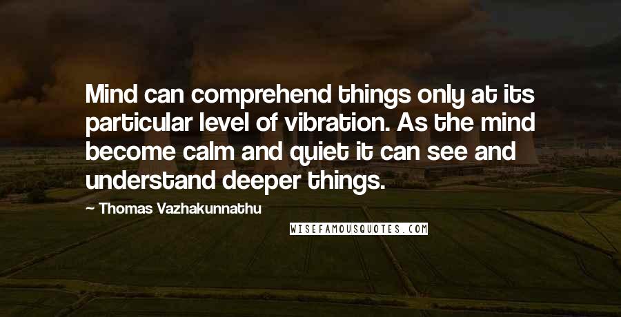Thomas Vazhakunnathu Quotes: Mind can comprehend things only at its particular level of vibration. As the mind become calm and quiet it can see and understand deeper things.