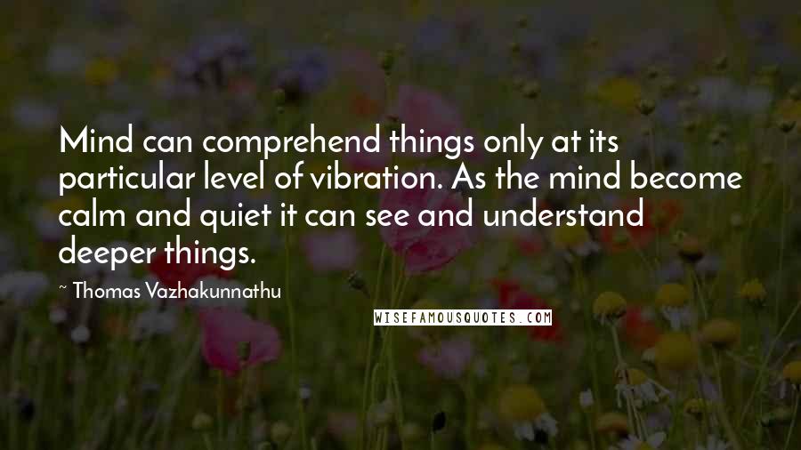 Thomas Vazhakunnathu Quotes: Mind can comprehend things only at its particular level of vibration. As the mind become calm and quiet it can see and understand deeper things.