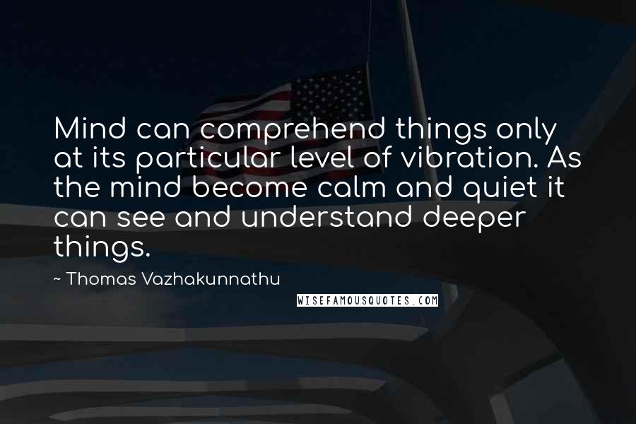 Thomas Vazhakunnathu Quotes: Mind can comprehend things only at its particular level of vibration. As the mind become calm and quiet it can see and understand deeper things.