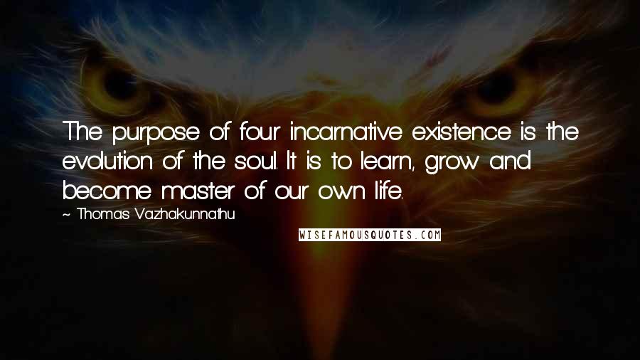 Thomas Vazhakunnathu Quotes: The purpose of four incarnative existence is the evolution of the soul. It is to learn, grow and become master of our own life.