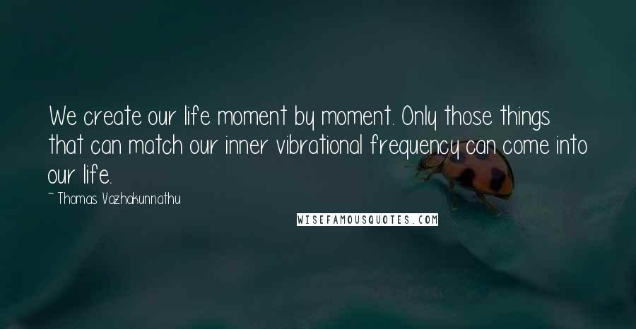 Thomas Vazhakunnathu Quotes: We create our life moment by moment. Only those things that can match our inner vibrational frequency can come into our life.