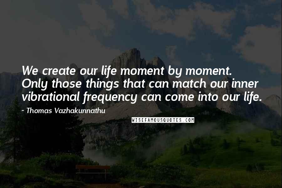 Thomas Vazhakunnathu Quotes: We create our life moment by moment. Only those things that can match our inner vibrational frequency can come into our life.