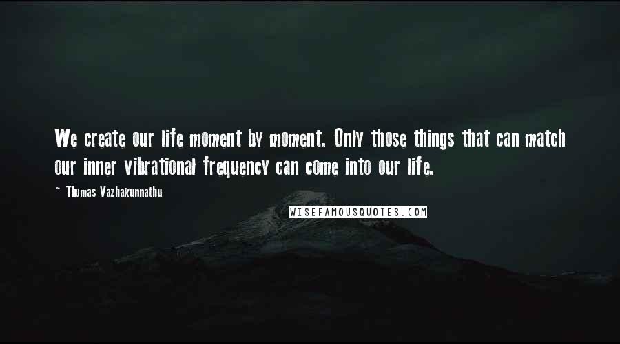 Thomas Vazhakunnathu Quotes: We create our life moment by moment. Only those things that can match our inner vibrational frequency can come into our life.