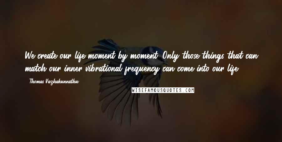 Thomas Vazhakunnathu Quotes: We create our life moment by moment. Only those things that can match our inner vibrational frequency can come into our life.