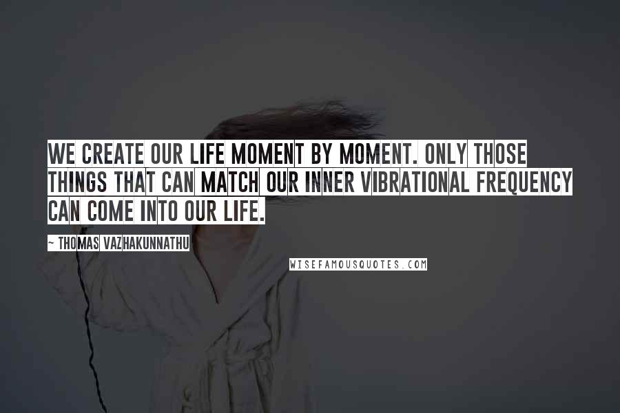 Thomas Vazhakunnathu Quotes: We create our life moment by moment. Only those things that can match our inner vibrational frequency can come into our life.