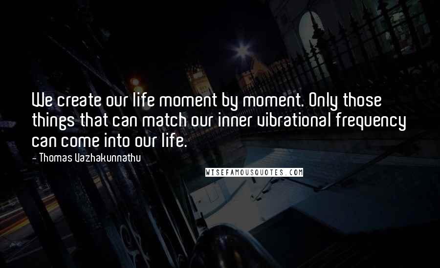 Thomas Vazhakunnathu Quotes: We create our life moment by moment. Only those things that can match our inner vibrational frequency can come into our life.