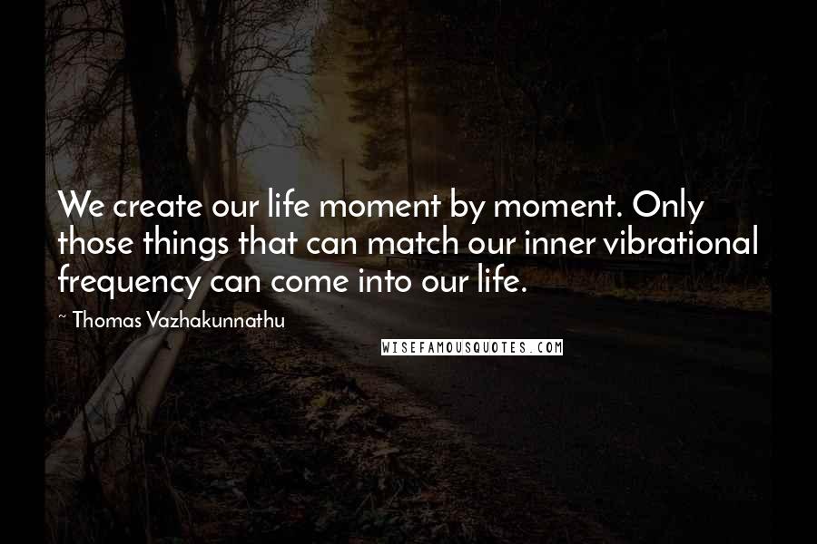 Thomas Vazhakunnathu Quotes: We create our life moment by moment. Only those things that can match our inner vibrational frequency can come into our life.