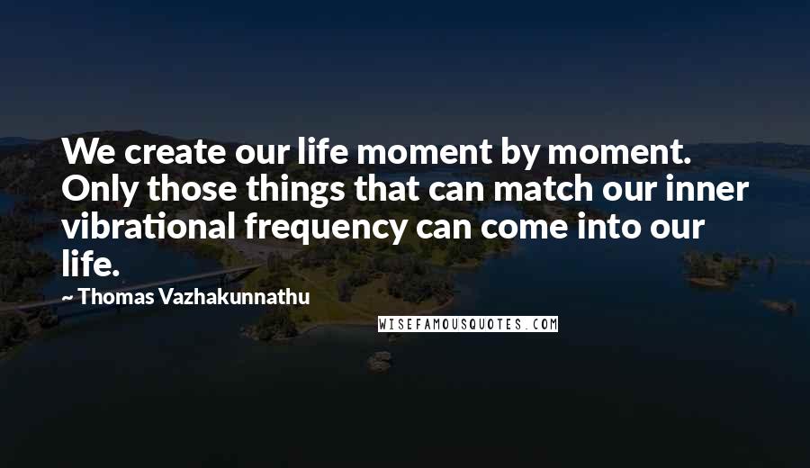 Thomas Vazhakunnathu Quotes: We create our life moment by moment. Only those things that can match our inner vibrational frequency can come into our life.