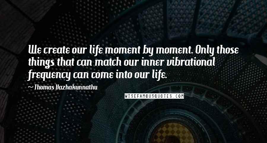 Thomas Vazhakunnathu Quotes: We create our life moment by moment. Only those things that can match our inner vibrational frequency can come into our life.