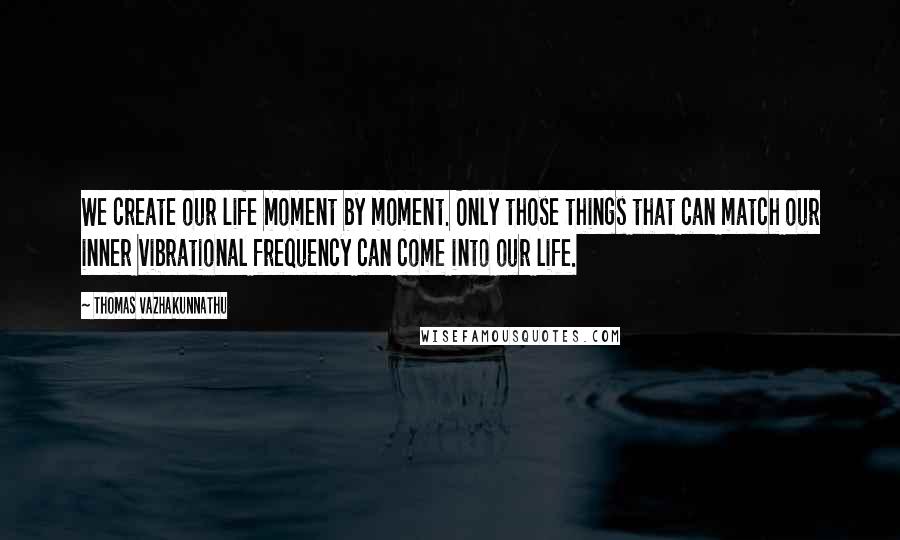Thomas Vazhakunnathu Quotes: We create our life moment by moment. Only those things that can match our inner vibrational frequency can come into our life.