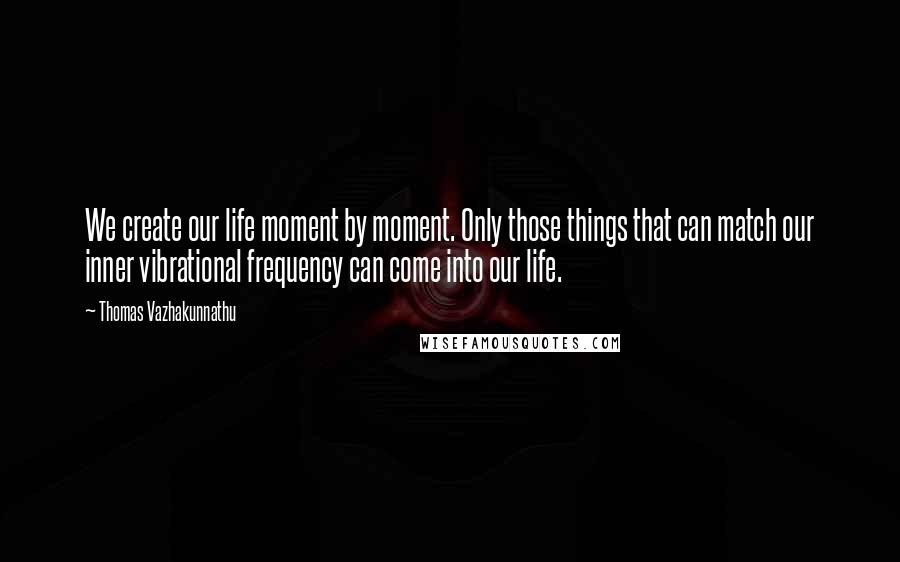 Thomas Vazhakunnathu Quotes: We create our life moment by moment. Only those things that can match our inner vibrational frequency can come into our life.