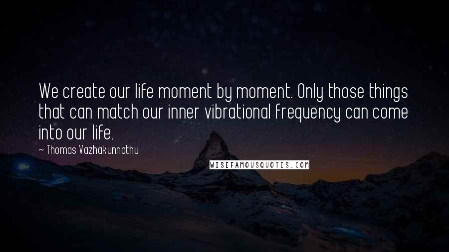 Thomas Vazhakunnathu Quotes: We create our life moment by moment. Only those things that can match our inner vibrational frequency can come into our life.