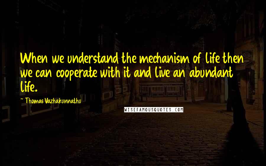 Thomas Vazhakunnathu Quotes: When we understand the mechanism of life then we can cooperate with it and live an abundant life.