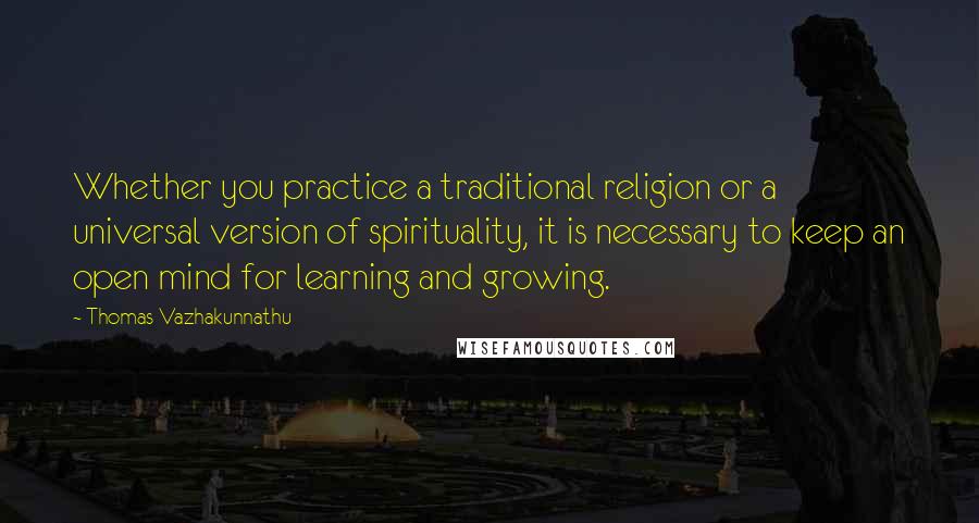 Thomas Vazhakunnathu Quotes: Whether you practice a traditional religion or a universal version of spirituality, it is necessary to keep an open mind for learning and growing.