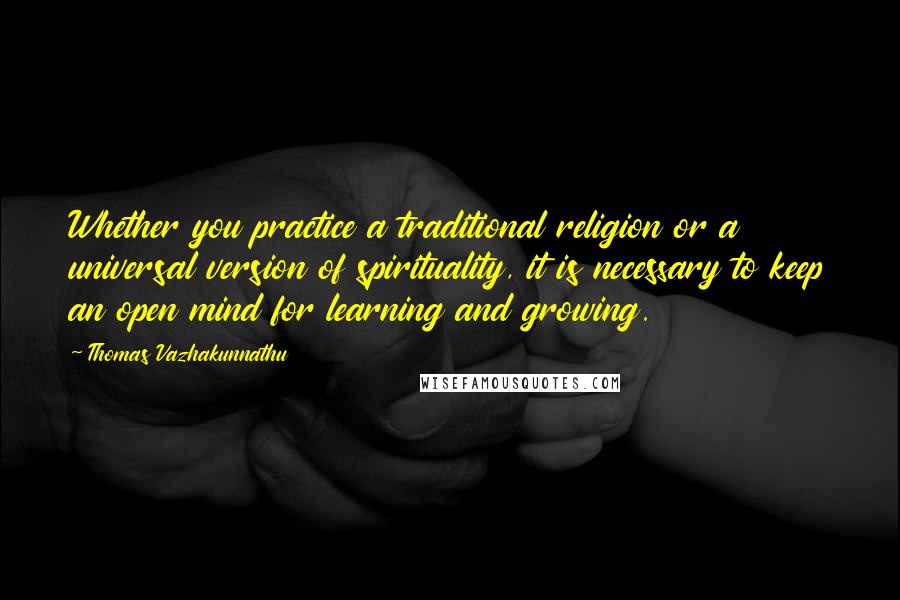 Thomas Vazhakunnathu Quotes: Whether you practice a traditional religion or a universal version of spirituality, it is necessary to keep an open mind for learning and growing.