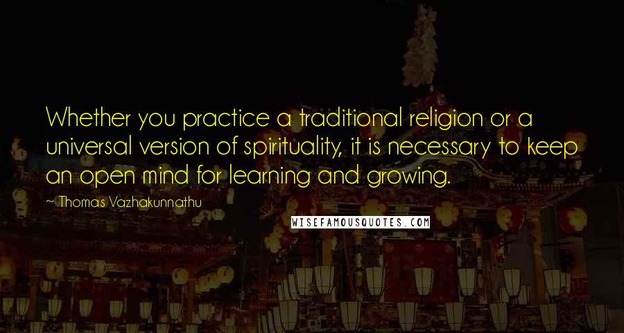 Thomas Vazhakunnathu Quotes: Whether you practice a traditional religion or a universal version of spirituality, it is necessary to keep an open mind for learning and growing.