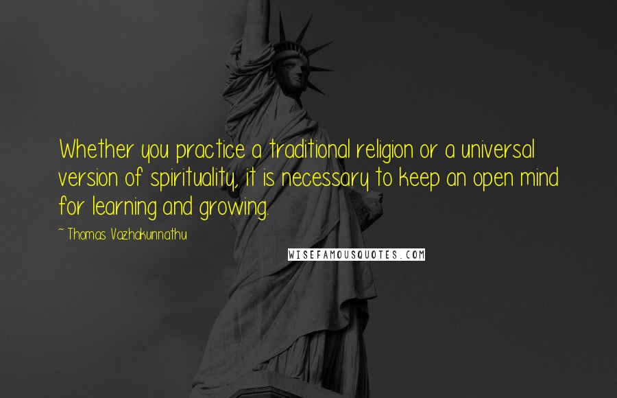 Thomas Vazhakunnathu Quotes: Whether you practice a traditional religion or a universal version of spirituality, it is necessary to keep an open mind for learning and growing.