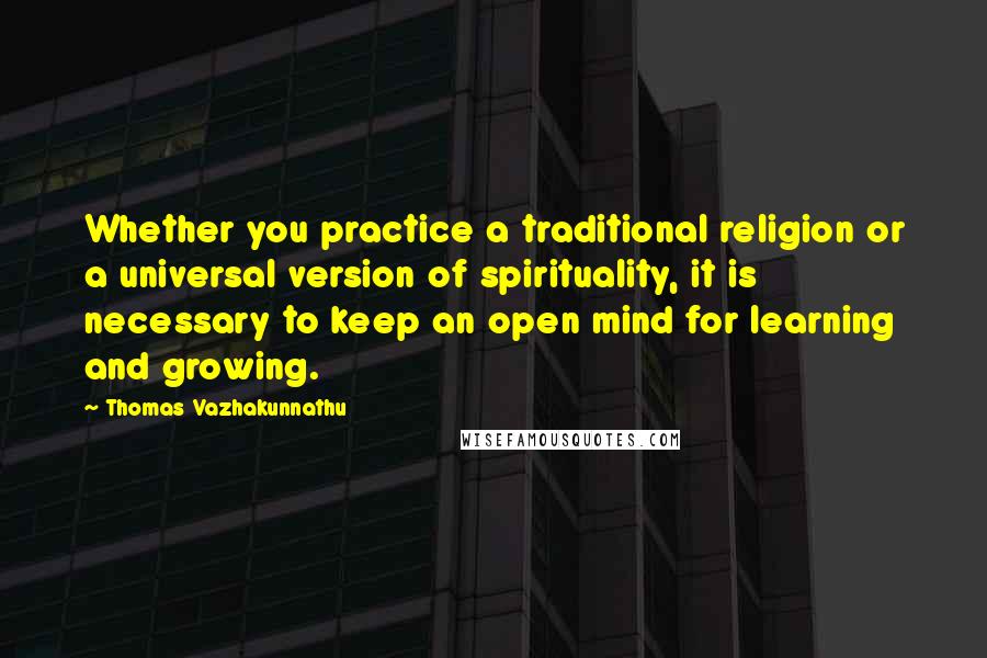 Thomas Vazhakunnathu Quotes: Whether you practice a traditional religion or a universal version of spirituality, it is necessary to keep an open mind for learning and growing.