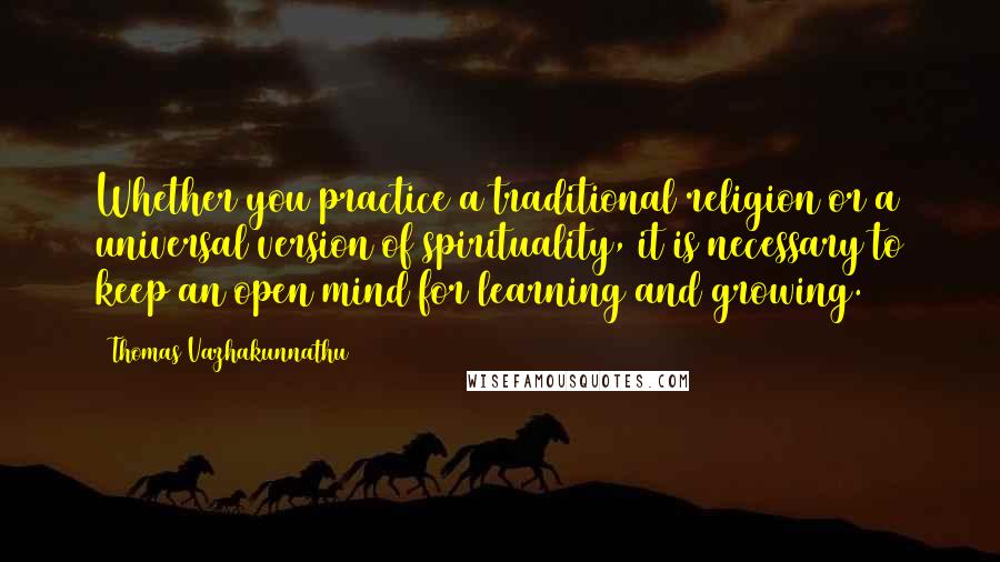 Thomas Vazhakunnathu Quotes: Whether you practice a traditional religion or a universal version of spirituality, it is necessary to keep an open mind for learning and growing.