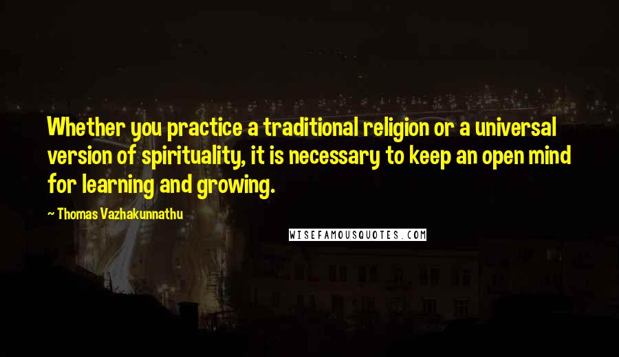 Thomas Vazhakunnathu Quotes: Whether you practice a traditional religion or a universal version of spirituality, it is necessary to keep an open mind for learning and growing.