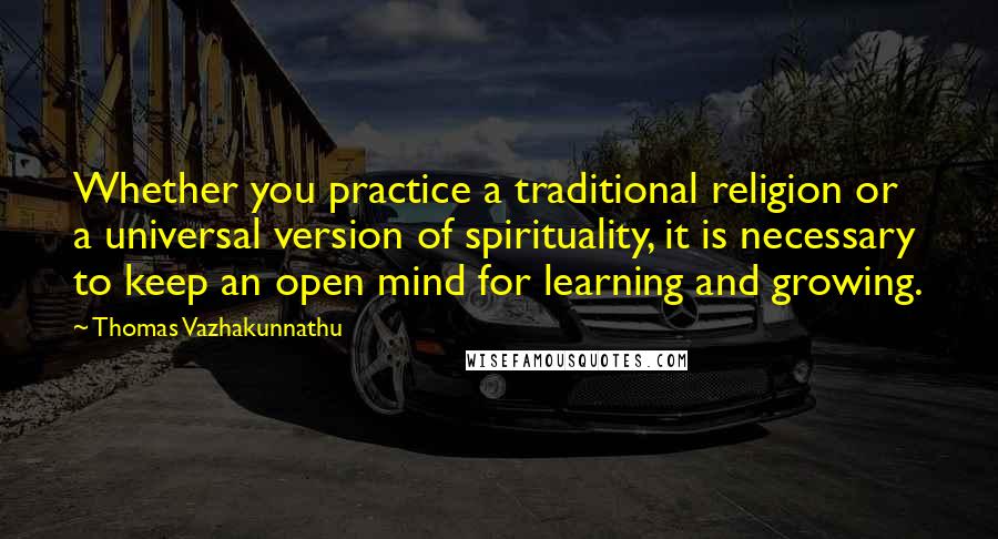 Thomas Vazhakunnathu Quotes: Whether you practice a traditional religion or a universal version of spirituality, it is necessary to keep an open mind for learning and growing.