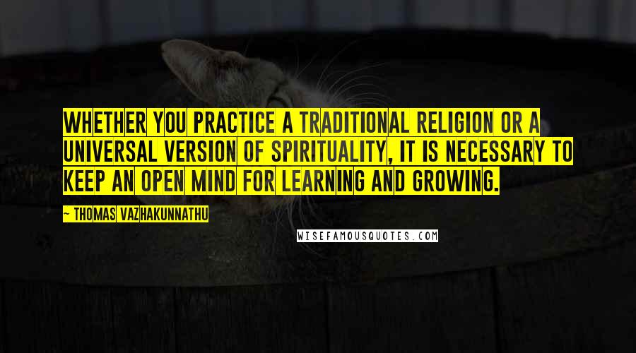 Thomas Vazhakunnathu Quotes: Whether you practice a traditional religion or a universal version of spirituality, it is necessary to keep an open mind for learning and growing.