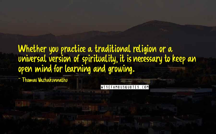 Thomas Vazhakunnathu Quotes: Whether you practice a traditional religion or a universal version of spirituality, it is necessary to keep an open mind for learning and growing.