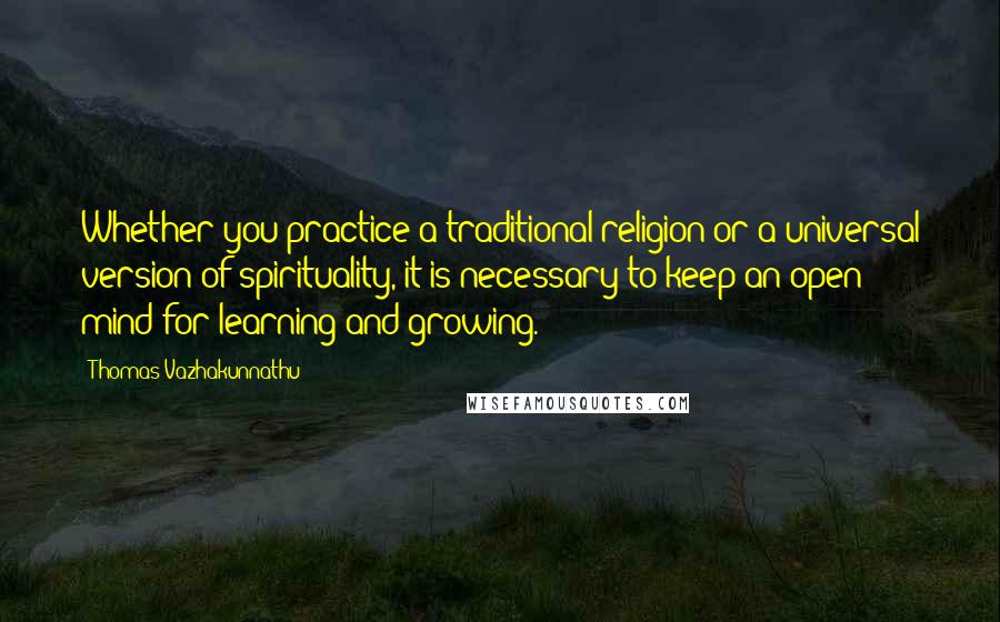 Thomas Vazhakunnathu Quotes: Whether you practice a traditional religion or a universal version of spirituality, it is necessary to keep an open mind for learning and growing.