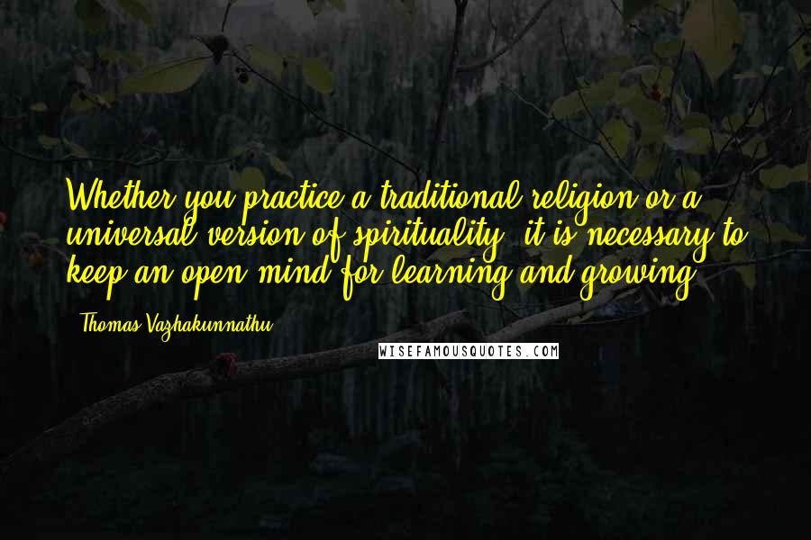 Thomas Vazhakunnathu Quotes: Whether you practice a traditional religion or a universal version of spirituality, it is necessary to keep an open mind for learning and growing.