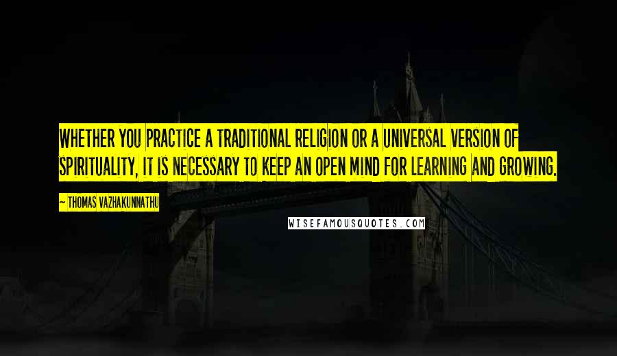 Thomas Vazhakunnathu Quotes: Whether you practice a traditional religion or a universal version of spirituality, it is necessary to keep an open mind for learning and growing.