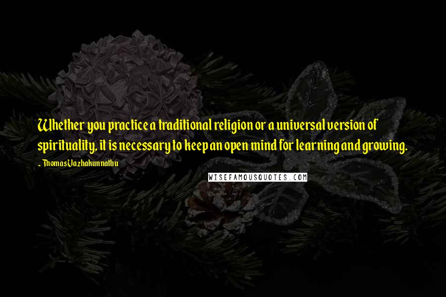 Thomas Vazhakunnathu Quotes: Whether you practice a traditional religion or a universal version of spirituality, it is necessary to keep an open mind for learning and growing.